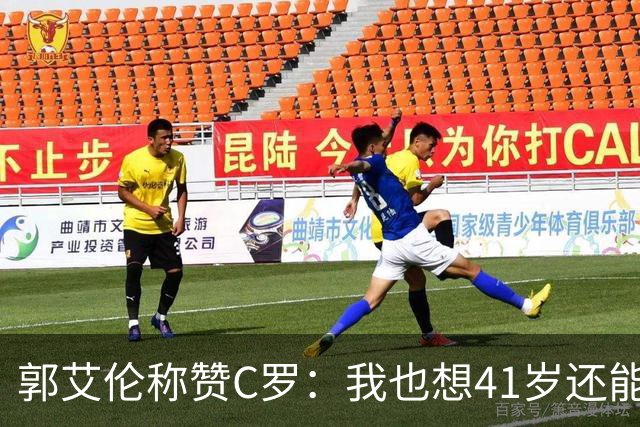 郭艾伦称赞C罗：我也想41岁还能打球让大家评判 挨骂也很幸福